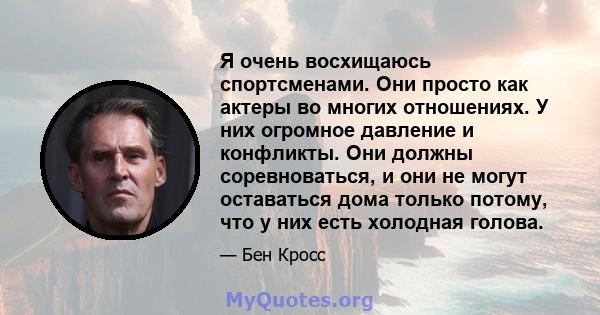 Я очень восхищаюсь спортсменами. Они просто как актеры во многих отношениях. У них огромное давление и конфликты. Они должны соревноваться, и они не могут оставаться дома только потому, что у них есть холодная голова.