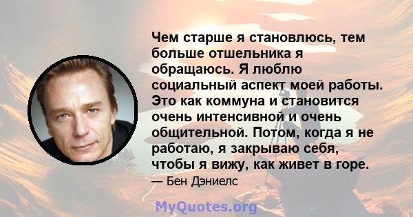 Чем старше я становлюсь, тем больше отшельника я обращаюсь. Я люблю социальный аспект моей работы. Это как коммуна и становится очень интенсивной и очень общительной. Потом, когда я не работаю, я закрываю себя, чтобы я