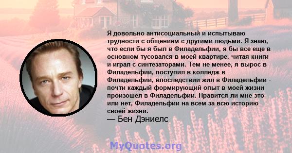 Я довольно антисоциальный и испытываю трудности с общением с другими людьми. Я знаю, что если бы я был в Филадельфии, я бы все еще в основном тусовался в моей квартире, читая книги и играл с синтезаторами. Тем не менее, 