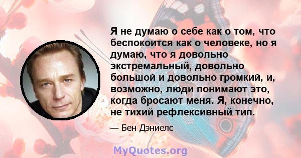 Я не думаю о себе как о том, что беспокоится как о человеке, но я думаю, что я довольно экстремальный, довольно большой и довольно громкий, и, возможно, люди понимают это, когда бросают меня. Я, конечно, не тихий