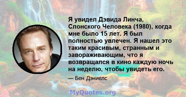 Я увидел Дэвида Линча, Слонского Человека (1980), когда мне было 15 лет. Я был полностью увлечен. Я нашел это таким красивым, странным и завораживающим, что я возвращался в кино каждую ночь на неделю, чтобы увидеть его.