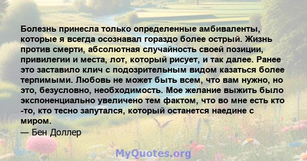 Болезнь принесла только определенные амбиваленты, которые я всегда осознавал гораздо более острый. Жизнь против смерти, абсолютная случайность своей позиции, привилегии и места, лот, который рисует, и так далее. Ранее