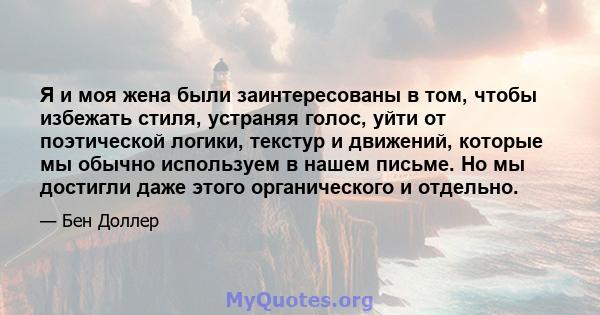 Я и моя жена были заинтересованы в том, чтобы избежать стиля, устраняя голос, уйти от поэтической логики, текстур и движений, которые мы обычно используем в нашем письме. Но мы достигли даже этого органического и