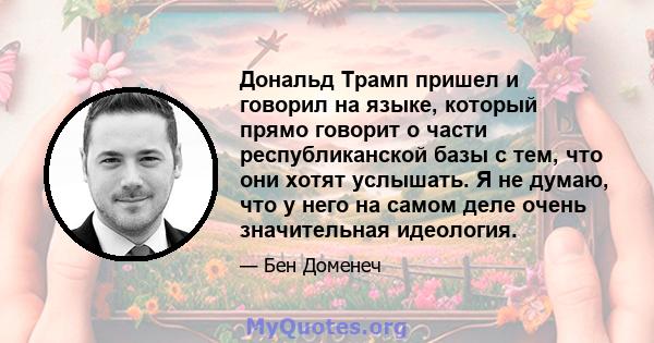 Дональд Трамп пришел и говорил на языке, который прямо говорит о части республиканской базы с тем, что они хотят услышать. Я не думаю, что у него на самом деле очень значительная идеология.