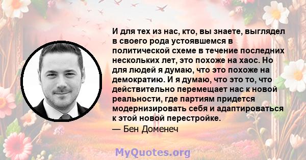 И для тех из нас, кто, вы знаете, выглядел в своего рода устоявшемся в политической схеме в течение последних нескольких лет, это похоже на хаос. Но для людей я думаю, что это похоже на демократию. И я думаю, что это