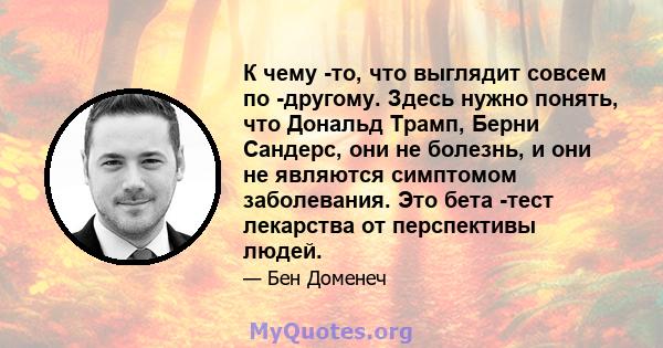 К чему -то, что выглядит совсем по -другому. Здесь нужно понять, что Дональд Трамп, Берни Сандерс, они не болезнь, и они не являются симптомом заболевания. Это бета -тест лекарства от перспективы людей.