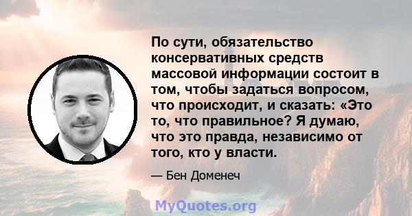 По сути, обязательство консервативных средств массовой информации состоит в том, чтобы задаться вопросом, что происходит, и сказать: «Это то, что правильное? Я думаю, что это правда, независимо от того, кто у власти.