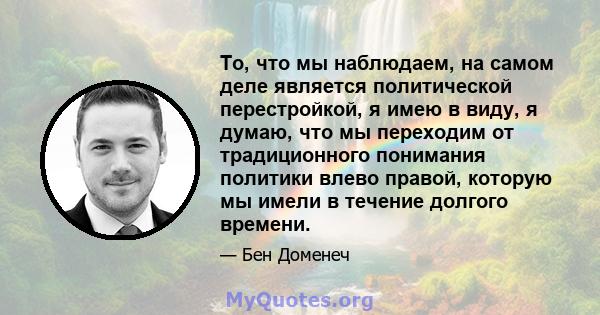 То, что мы наблюдаем, на самом деле является политической перестройкой, я имею в виду, я думаю, что мы переходим от традиционного понимания политики влево правой, которую мы имели в течение долгого времени.