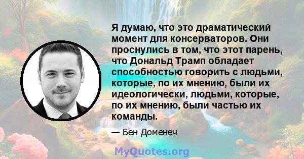 Я думаю, что это драматический момент для консерваторов. Они проснулись в том, что этот парень, что Дональд Трамп обладает способностью говорить с людьми, которые, по их мнению, были их идеологически, людьми, которые,