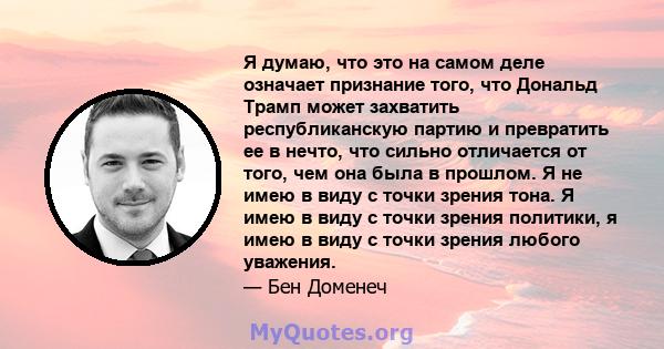 Я думаю, что это на самом деле означает признание того, что Дональд Трамп может захватить республиканскую партию и превратить ее в нечто, что сильно отличается от того, чем она была в прошлом. Я не имею в виду с точки