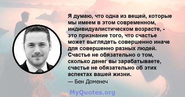 Я думаю, что одна из вещей, которые мы имеем в этом современном, индивидуалистическом возрасте, - это признание того, что счастье может выглядеть совершенно иначе для совершенно разных людей. Счастье не обязательно о