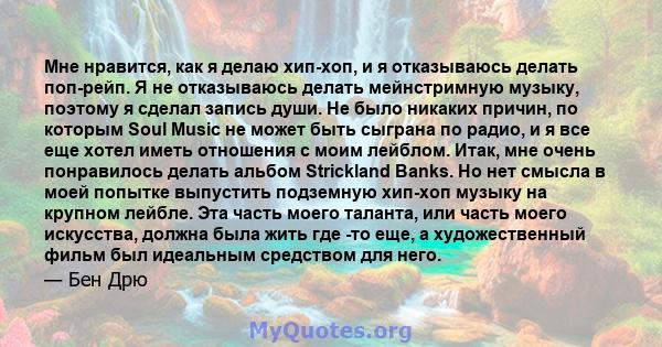 Мне нравится, как я делаю хип-хоп, и я отказываюсь делать поп-рейп. Я не отказываюсь делать мейнстримную музыку, поэтому я сделал запись души. Не было никаких причин, по которым Soul Music не может быть сыграна по