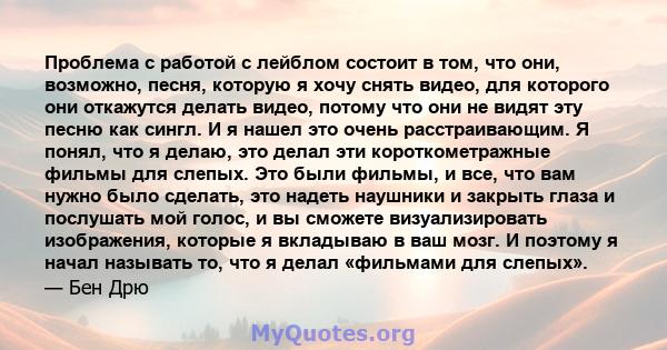 Проблема с работой с лейблом состоит в том, что они, возможно, песня, которую я хочу снять видео, для которого они откажутся делать видео, потому что они не видят эту песню как сингл. И я нашел это очень расстраивающим. 