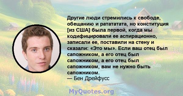 Другие люди стремились к свободе, обещанию и ратататата, но конституция [из США] была первой, когда мы кодифицировали ее аспирационно, записали ее, поставили на стену и сказали: «Это мы». Если ваш отец был сапожником, а 