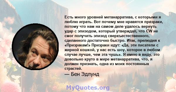 Есть много уровней метанарратива, с которыми я люблю играть. Вот почему мне нравятся призраки, потому что нам на самом деле удалось вернуть удар с эпизодом, который утверждал, что CW не смог получить эпизод