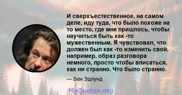 И сверхъестественное, на самом деле, иду туда, что было похоже на то место, где мне пришлось, чтобы научиться быть как -то мужественным. Я чувствовал, что должен был как -то изменить свой, например, образ разговора