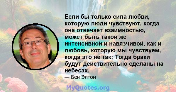 Если бы только сила любви, которую люди чувствуют, когда она отвечает взаимностью, может быть такой же интенсивной и навязчивой, как и любовь, которую мы чувствуем, когда это не так; Тогда браки будут действительно