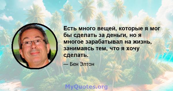 Есть много вещей, которые я мог бы сделать за деньги, но я многое зарабатывал на жизнь, занимаясь тем, что я хочу сделать.