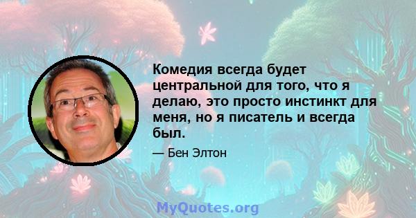 Комедия всегда будет центральной для того, что я делаю, это просто инстинкт для меня, но я писатель и всегда был.