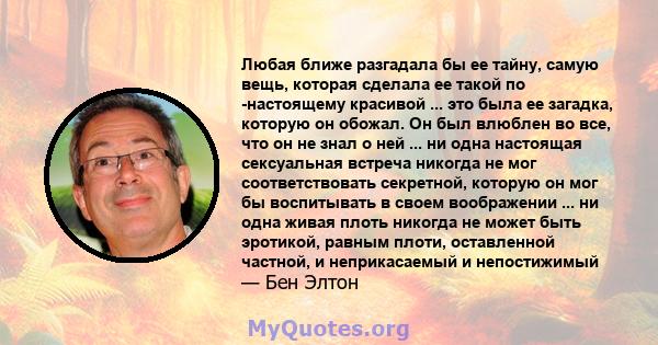 Любая ближе разгадала бы ее тайну, самую вещь, которая сделала ее такой по -настоящему красивой ... это была ее загадка, которую он обожал. Он был влюблен во все, что он не знал о ней ... ни одна настоящая сексуальная