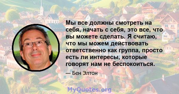 Мы все должны смотреть на себя, начать с себя, это все, что вы можете сделать. Я считаю, что мы можем действовать ответственно как группа, просто есть ли интересы, которые говорят нам не беспокоиться.