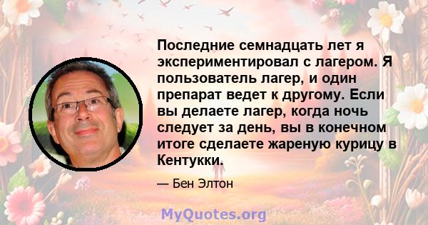 Последние семнадцать лет я экспериментировал с лагером. Я пользователь лагер, и один препарат ведет к другому. Если вы делаете лагер, когда ночь следует за день, вы в конечном итоге сделаете жареную курицу в Кентукки.