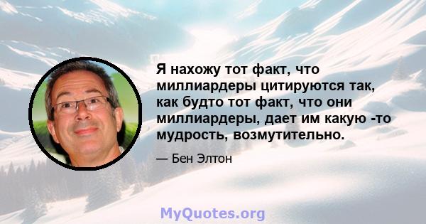 Я нахожу тот факт, что миллиардеры цитируются так, как будто тот факт, что они миллиардеры, дает им какую -то мудрость, возмутительно.