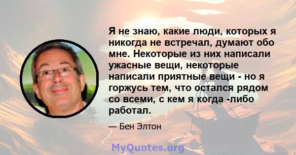 Я не знаю, какие люди, которых я никогда не встречал, думают обо мне. Некоторые из них написали ужасные вещи, некоторые написали приятные вещи - но я горжусь тем, что остался рядом со всеми, с кем я когда -либо работал.