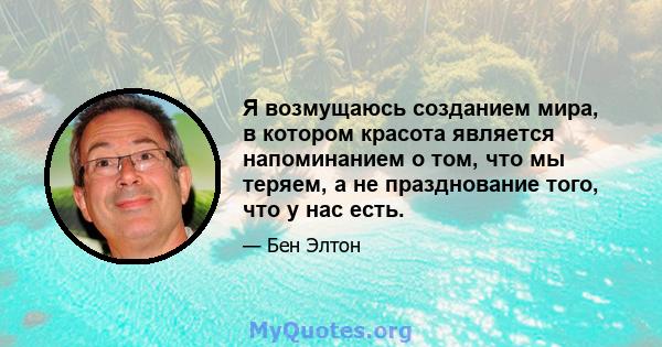 Я возмущаюсь созданием мира, в котором красота является напоминанием о том, что мы теряем, а не празднование того, что у нас есть.