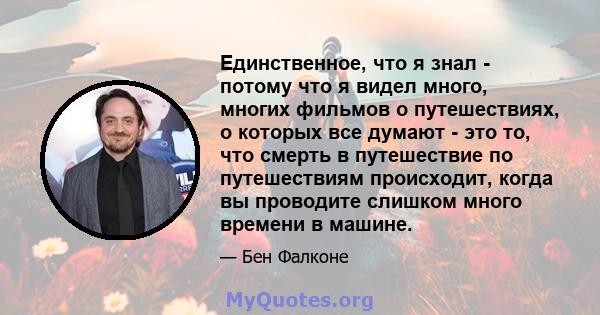 Единственное, что я знал - потому что я видел много, многих фильмов о путешествиях, о которых все думают - это то, что смерть в путешествие по путешествиям происходит, когда вы проводите слишком много времени в машине.