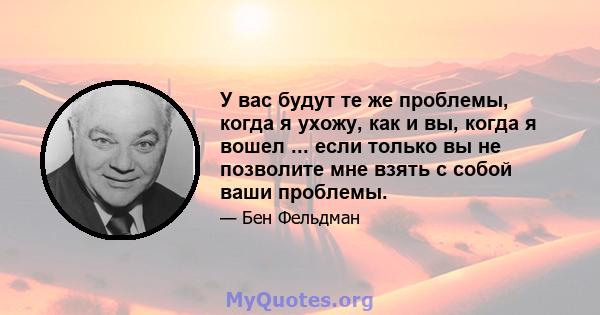 У вас будут те же проблемы, когда я ухожу, как и вы, когда я вошел ... если только вы не позволите мне взять с собой ваши проблемы.