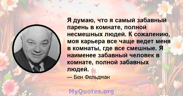 Я думаю, что я самый забавный парень в комнате, полной несмешных людей. К сожалению, моя карьера все чаще ведет меня в комнаты, где все смешные. Я наименее забавный человек в комнате, полной забавных людей.