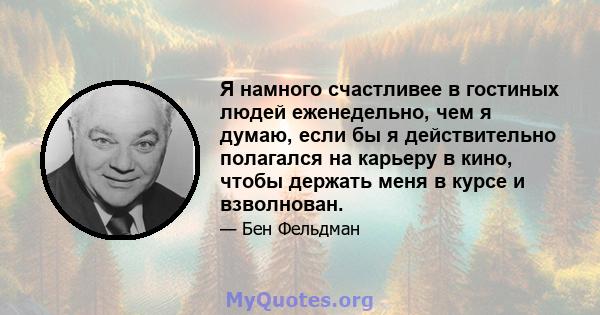 Я намного счастливее в гостиных людей еженедельно, чем я думаю, если бы я действительно полагался на карьеру в кино, чтобы держать меня в курсе и взволнован.