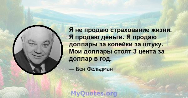 Я не продаю страхование жизни. Я продаю деньги. Я продаю доллары за копейки за штуку. Мои доллары стоят 3 цента за доллар в год.