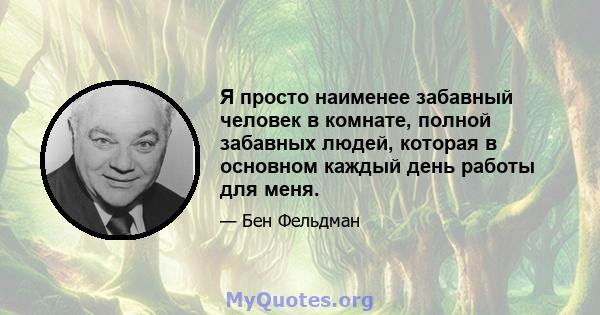 Я просто наименее забавный человек в комнате, полной забавных людей, которая в основном каждый день работы для меня.