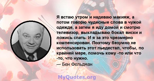 Я встаю утром и надеваю макияж, а потом говорю чудесные слова в чужой одежде, а затем я иду домой и смотрю телевизор, выкладываю бокал виски и ложись спать. И я за это чрезмерно компенсирован. Поэтому безумно не