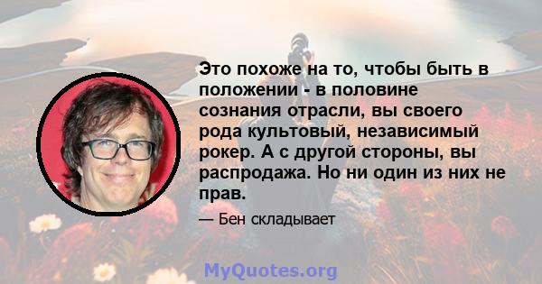 Это похоже на то, чтобы быть в положении - в половине сознания отрасли, вы своего рода культовый, независимый рокер. А с другой стороны, вы распродажа. Но ни один из них не прав.