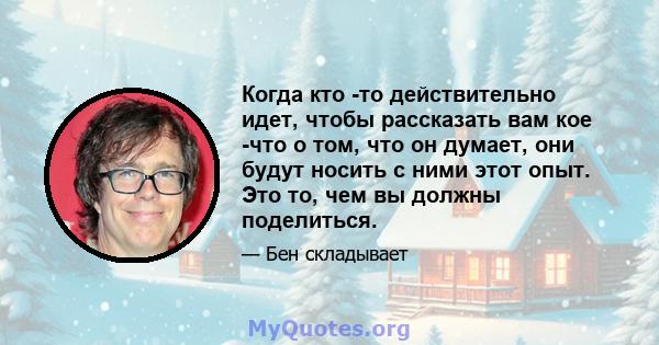 Когда кто -то действительно идет, чтобы рассказать вам кое -что о том, что он думает, они будут носить с ними этот опыт. Это то, чем вы должны поделиться.