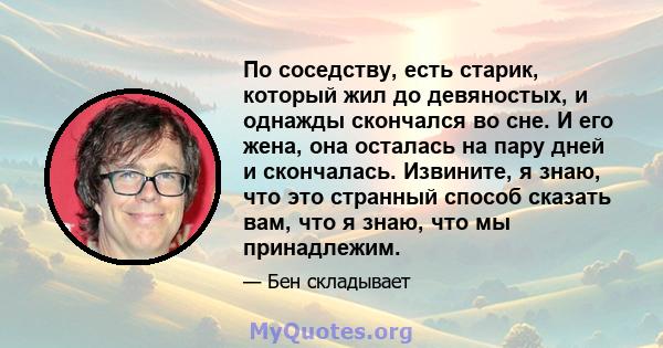 По соседству, есть старик, который жил до девяностых, и однажды скончался во сне. И его жена, она осталась на пару дней и скончалась. Извините, я знаю, что это странный способ сказать вам, что я знаю, что мы принадлежим.