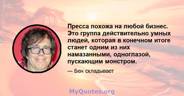 Пресса похожа на любой бизнес. Это группа действительно умных людей, которая в конечном итоге станет одним из них намазанными, одноглазой, пускающим монстром.