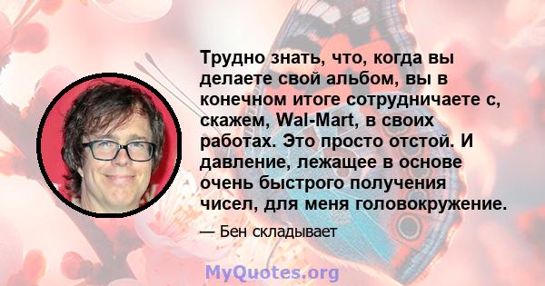 Трудно знать, что, когда вы делаете свой альбом, вы в конечном итоге сотрудничаете с, скажем, Wal-Mart, в своих работах. Это просто отстой. И давление, лежащее в основе очень быстрого получения чисел, для меня