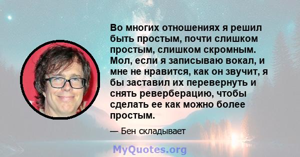 Во многих отношениях я решил быть простым, почти слишком простым, слишком скромным. Мол, если я записываю вокал, и мне не нравится, как он звучит, я бы заставил их перевернуть и снять реверберацию, чтобы сделать ее как