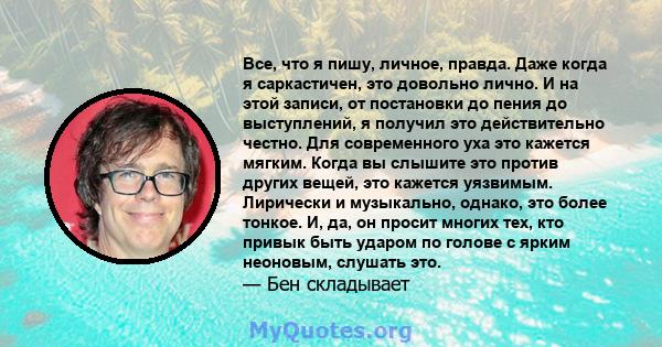 Все, что я пишу, личное, правда. Даже когда я саркастичен, это довольно лично. И на этой записи, от постановки до пения до выступлений, я получил это действительно честно. Для современного уха это кажется мягким. Когда