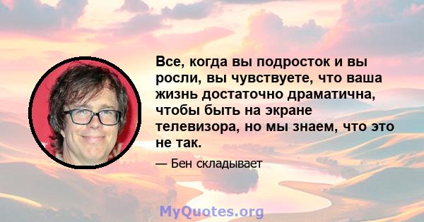 Все, когда вы подросток и вы росли, вы чувствуете, что ваша жизнь достаточно драматична, чтобы быть на экране телевизора, но мы знаем, что это не так.