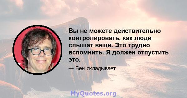 Вы не можете действительно контролировать, как люди слышат вещи. Это трудно вспомнить. Я должен отпустить это.