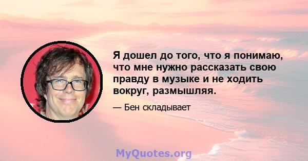 Я дошел до того, что я понимаю, что мне нужно рассказать свою правду в музыке и не ходить вокруг, размышляя.