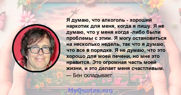 Я думаю, что алкоголь - хороший наркотик для меня, когда я пишу. Я не думаю, что у меня когда -либо были проблемы с этим. Я могу остановиться на несколько недель, так что я думаю, что все в порядке. Я не думаю, что это