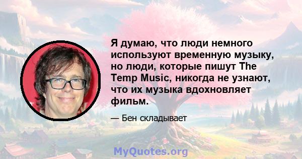 Я думаю, что люди немного используют временную музыку, но люди, которые пишут The Temp Music, никогда не узнают, что их музыка вдохновляет фильм.