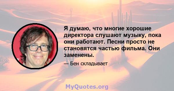 Я думаю, что многие хорошие директора слушают музыку, пока они работают. Песни просто не становятся частью фильма. Они заменены.