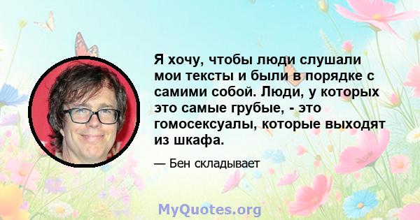 Я хочу, чтобы люди слушали мои тексты и были в порядке с самими собой. Люди, у которых это самые грубые, - это гомосексуалы, которые выходят из шкафа.